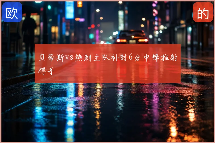 贝蒂斯vs热刺主队补时6分中锋推射得手